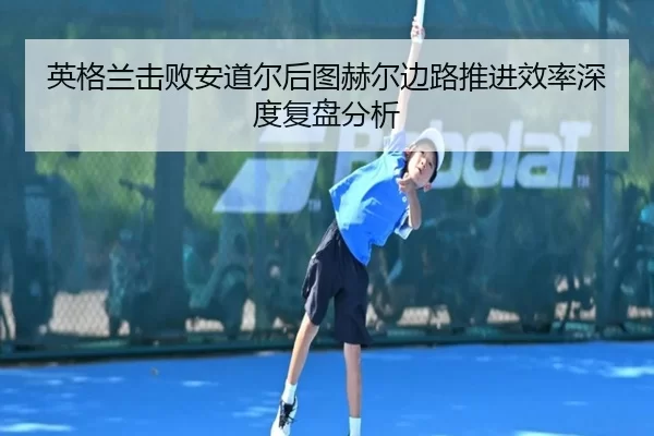 英格兰击败安道尔后图赫尔边路推进效率深度复盘分析